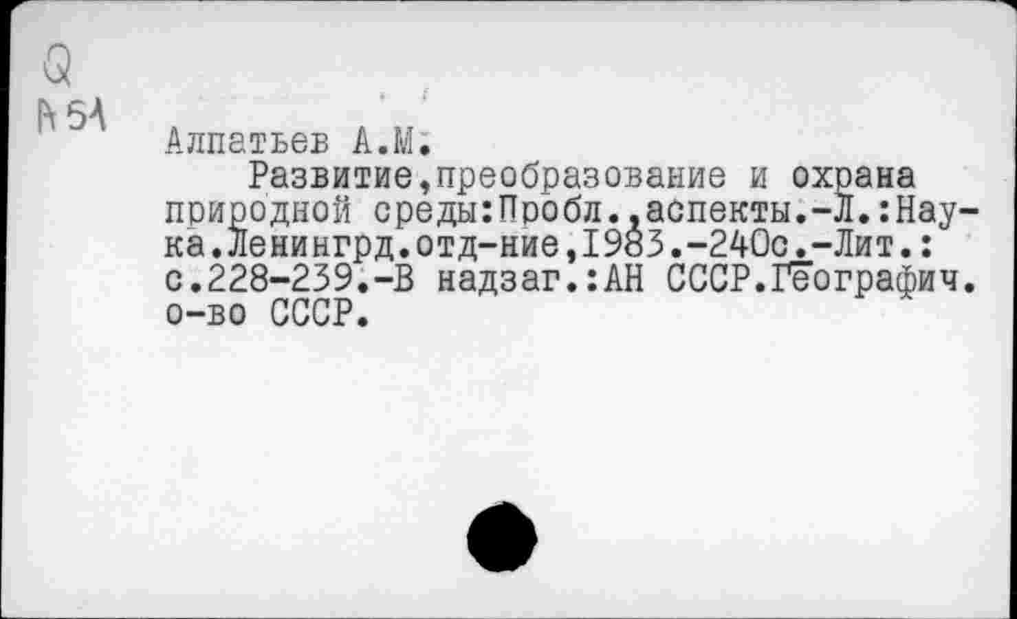 ﻿С
И 5А
Алпатьев А.М.
Развитие,преобразование и охрана природной среды:Пробл.,аспекты.-Л.:Нау ка.Ленингрд.отд-ние,1983.-240с.-Лит.: с.228-239.-В надзаг.:АН СССР.Географии о-во СССР.